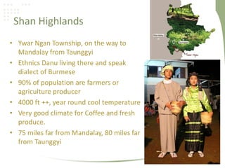 Shan Highlands
• Ywar Ngan Township, on the way to
Mandalay from Taunggyi
• Ethnics Danu living there and speak
dialect of Burmese
• 90% of population are farmers or
agriculture producer
• 4000 ft ++, year round cool temperature
• Very good climate for Coffee and fresh
produce.
• 75 miles far from Mandalay, 80 miles far
from Taunggyi
 