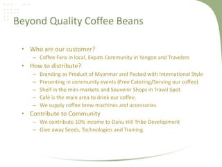 Beyond Quality Coffee Beans
• Who are our customer?
– Coffee Fans in local, Expats Community in Yangon and Travelers
• How to distribute?
– Branding as Product of Myanmar and Packed with International Style
– Presenting in community events (Free Catering/Serving our coffee)
– Shelf in the mini-markets and Souvenir Shops in Travel Spot
– Café is the main area to drink our coffee.
– We supply coffee brew machines and accessories
• Contribute to Community
– We contribute 10% income to Danu Hill Tribe Development
– Give away Seeds, Technologies and Training.
 