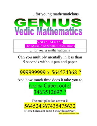 …for young mathematicians




           Ved i c M a t h s
    The Miracle of Mental Calculations
       …for young mathematicians

Can you multiply mentally in less than
  5 seconds without pen and paper

 999999999 x 564524368 ?
And how much time does it take you to
       Find the Cube
                   root of
           3463512697 ?
          The multiplication answer is
   564524367435475632
    (Home Calculator doesn’t show this answer)
                                www.geniusvedicmaths.com
 