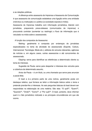e as relações públicas.
       A diferença entre assessoria de Imprensa e Assessoria de Comunicação
é que assessoria de comunicação estabelece uma ligação entre uma entidade
(indivíduo ou instituição) e o público (a sociedade exposta à mídia).
Assessoria de Imprensa trabalha com informação jornalística, lidando com
jornalistas,     preparando   press-releases    (comunicados   de   imprensa)     e
procurando controlar (aumentar ou restringir) o fluxo de informação que é
veiculado na mídia sobre o assessorado.


  A função dos compostos de Assessoria:
       Mailing-     geralmente   é   composta    por   endereços    de   jornalistas
especializados no tema da atividade do assessorado (Esporte, Cultura,
Internacional, Tecnologia, Moda etc.), editores de veículos relevantes, agências
de notícias e, em alguns casos, outras assessorias e até concorrentes do
assessorado.
       Clipping- serve para identificar as referências a determinado cliente ou
tema de interesse.
       Sugestão de Pauta- serve para despertar o interesse dos veículos para
a cobertura de determinado assunto.
       Aviso de Pauta – é um título, ou uma chamada que serve para anunciar
a pauta feita.
       O lead a é a primeira parte de uma notícia, geralmente posta em
destaque relativo, que fornece ao leitor a informação básica sobre o tema e
pretende prender-lhe o interesse. As seis perguntas básicas do lead devem ser
respondidas na elaboração de uma matéria; São elas: "O quê?", "Quem?",
"Quando?", "Onde?", "Como?", e "Por quê?". O lead, portanto, deve informar
qual é o fato jornalístico noticiado e as principais circunstâncias em que ele
ocorre.
 