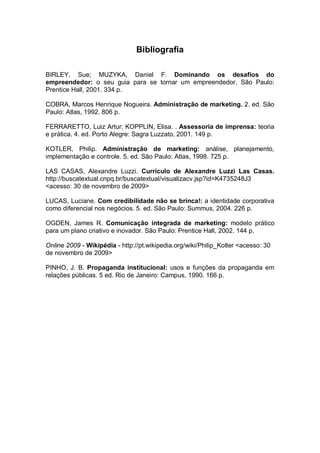 Bibliografia

BIRLEY, Sue; MUZYKA, Daniel F. Dominando os desafios do
empreendedor: o seu guia para se tornar um empreendedor. São Paulo:
Prentice Hall, 2001. 334 p.

COBRA, Marcos Henrique Nogueira. Administração de marketing. 2. ed. São
Paulo: Atlas, 1992. 806 p.

FERRARETTO, Luiz Artur; KOPPLIN, Elisa. . Assessoria de imprensa: teoria
e prática. 4. ed. Porto Alegre: Sagra Luzzato, 2001. 149 p.

KOTLER, Philip. Administração de marketing: análise, planejamento,
implementação e controle. 5. ed. São Paulo: Atlas, 1998. 725 p.

LAS CASAS, Alexandre Luzzi. Currículo de Alexandre Luzzi Las Casas.
http://buscatextual.cnpq.br/buscatextual/visualizacv.jsp?id=K4735248J3
<acesso: 30 de novembro de 2009>

LUCAS, Luciane. Com credibilidade não se brinca!: a identidade corporativa
como diferencial nos negócios. 5. ed. São Paulo: Summus, 2004. 226 p.

OGDEN, James R. Comunicação integrada de marketing: modelo prático
para um plano criativo e inovador. São Paulo: Prentice Hall, 2002. 144 p.

Online 2009 - Wikipédia - http://pt.wikipedia.org/wiki/Philip_Kotler <acesso: 30
de novembro de 2009>

PINHO, J. B. Propaganda institucional: usos e funções da propaganda em
relações públicas. 5 ed. Rio de Janeiro: Campus, 1990. 166 p.
 
