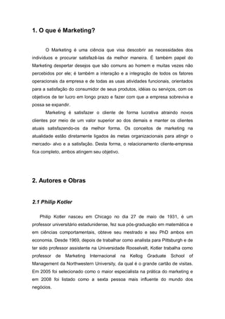 1. O que é Marketing?


      O Marketing é uma ciência que visa descobrir as necessidades dos
indivíduos e procurar satisfazê-las da melhor maneira. É também papel do
Marketing despertar desejos que são comuns ao homem e muitas vezes não
percebidos por ele; é também a interação e a integração de todos os fatores
operacionais da empresa e de todas as usas atividades funcionais, orientados
para a satisfação do consumidor de seus produtos, idéias ou serviços, com os
objetivos de ter lucro em longo prazo e fazer com que a empresa sobreviva e
possa se expandir.
      Marketing é satisfazer o cliente de forma lucrativa atraindo novos
clientes por meio de um valor superior ao dos demais e manter os clientes
atuais satisfazendo-os da melhor forma. Os conceitos de marketing na
atualidade estão diretamente ligados às metas organizacionais para atingir o
mercado- alvo e a satisfação. Desta forma, o relacionamento cliente-empresa
fica completo, ambos atingem seu objetivo.




2. Autores e Obras


2.1 Philip Kotler

   Philip Kotler nasceu em Chicago no dia 27 de maio de 1931, é um
professor universitário estadunidense, fez sua pós-graduação em matemática e
em ciências comportamentais, obteve seu mestrado e seu PhD ambos em
economia. Desde 1969, depois de trabalhar como analista para Pittsburgh e de
ter sido professor assistente na Universidade Rooselvelt, Kotler trabalha como
professor   de   Marketing   Internacional   na   Kellog   Graduate   School   of
Management da Northwestern University, da qual é o grande cartão de visitas.
Em 2005 foi selecionado como o maior especialista na prática do marketing e
em 2008 foi listado como a sexta pessoa mais influente do mundo dos
negócios.
 