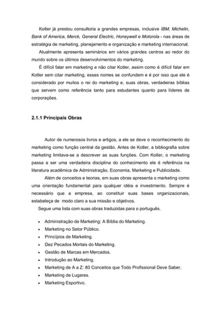 Kotler já prestou consultoria a grandes empresas, inclusive IBM, Michelin,
Bank of America, Merck, General Electric, Honeywell e Motorola - nas áreas de
estratégia de marketing, planejamento e organização e marketing internacional.
   Atualmente apresenta seminários em vários grandes centros ao redor do
mundo sobre os últimos desenvolvimentos do marketing.
   É difícil falar em marketing e não citar Kotler, assim como é difícil falar em
Kotler sem citar marketing, esses nomes se confundem e é por isso que ele é
considerado por muitos o rei do marketing e, suas obras, verdadeiras bíblias
que servem como referência tanto para estudantes quanto para líderes de
corporações.



2.1.1 Principais Obras



       Autor de numerosos livros e artigos, a ele se deve o reconhecimento do
marketing como função central da gestão. Antes de Kotler, a bibliografia sobre
marketing limitava-se a descrever as suas funções. Com Kotler, o marketing
passa a ser uma verdadeira disciplina do conhecimento ele é referência na
literatura acadêmica de Administração, Economia, Marketing e Publicidade.
       Além de conceitos e teorias, em suas obras apresenta o marketing como
uma orientação fundamental para qualquer idéia e investimento. Sempre é
necessário que a empresa, ao constituir suas bases organizacionais,
estabeleça de modo claro a sua missão e objetivos.
   Segue uma lista com suas obras traduzidas para o português.

   •   Administração de Marketing: A Bíblia do Marketing.
   •   Marketing no Setor Público.
   •   Princípios de Marketing.
   •   Dez Pecados Mortais do Marketing.
   •   Gestão de Marcas em Mercados.
   •   Introdução ao Marketing.
   •   Marketing de A a Z: 80 Conceitos que Todo Profissional Deve Saber.
   •   Marketing de Lugares.
   •   Marketing Esportivo.
 