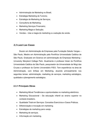 •   Administração de Marketing no Brasil;
   •   Estratégia Marketing de Turismo;
   •   Estratégia de Marketing de Serviços;
   •   Consultoria de Marketing;
   •   Marketing Serviços Financeiro;
   •   Marketing Magia e Sedução;
   •   Vendas – Use a magia do marketing e a sedução da venda.




2.3 Luzzi Las Casas

       Doutor em Administração de Empresas pela Fundação Getulio Vargas –
São Paulo, Mestre em Administração pela Pontifícia Universidade Católica de
São Paulo, Graduado em Science em administração de Empresas Marketing -
University Maryland College Park. Atualmente é professor titular da Pontifícia
Universidade Católica de São Paulo, pesquisador da Universidade de Mogi das
Cruzes e professor do Centro Universitário FIEO. Tem experiência na área de
Administração, com ênfase em Marketing, atuando principalmente nos
seguintes temas: administração, marketing de serviços, marketing estratégico,
qualidade e planejamento estratégico.



2.3.1 Principais Obras


   •   Marketing Móvel Tendências e oportunidades no marketing eletrônico.
   •   Marketing Educacional - Da educação infantil ao ensino superior no
       contexto brasileiro.
   •   Qualidade Total em Serviços: Conceitos Exercícios e Casos Práticos.
   •   Diferenciação e inovação em marketing.
   •   Estratégias de marketing para varejo.
   •   Marketing de serviços.
   •   Informação em marketing.
 