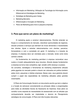 •   Informação em Marketing: Utilização da Tecnologia da Informação como
       Diferencial em Estratégias de Marketing.
   •   Estratégia de Marketing para Varejo.
   •   Marketing Bancário.
   •   Diferenciação e Inovação em Marketing.
   •   Plano de Marketing para micro e pequena empresa.




3. Para que serve um plano de marketing?

       O marketing ajuda a construir relacionamentos. Permite entender as
forças e o comportamento do mercado, vislumbrar oportunidades de negócios,
estudar produtos e serviços que atendam às novas demandas e necessidades
dos clientes. Ajuda a estreitar relacionamentos com clientes, parceiros,
fornecedores e com a sociedade em geral. O marketing é a bússola da
empresa. A empresa deve ser orientada para o mercado, tendo como tema
central o cliente.
       Os fundamentos do marketing permitem à empresa racionalizar seus
custos e investir adequadamente seus recursos. Através desses fundamentos
a empresa se torna mais competitiva, ágil, versátil, enfim alcança o sucesso.
Os conceitos, estratégias e ferramentas de marketing amplamente utilizado
pelas gigantes do mercado podem e devem ser colocados em prática também
pelas micro, pequenas e médias empresas. Nesse caso, seus gestores devem
cumprir o papel dos especialistas de marketing utilizados pelas grandes
corporações.

   O Plano de Comunicação Social é um documento escrito que tem o objetivo
e a função de estruturar concretamente as principais idéias e programações
para todas as atividades futuras da Assessoria de Imprensa. Esse plano se
constitui numa resposta às necessidades do assessorado com as atitudes que
corriqueiramente deverão ser implantadas e decorre do Planejamento
estratégico de comunicação. O Plano tem três funções relevantes:
 
