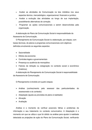 •   Avaliar as atividades de Comunicação na teia midiática nos seus
       aspectos técnico, mercadológico, organizacional, financeiro e jurídico;
   •   Avaliar a evolução das atividades ao longo de sua implantação,
       possibilitando alternativas de correção.
   •   Programar as ações comunicacionais a serem desenvolvidas pela
       organização.

   A elaboração do Plano de Comunicação Social é responsabilidade da
Assessoria de Comunicação.
   O Planejamento de Comunicação Social é a elaboração, por etapas, com
bases técnicas, de planos e programas comunicacionais com objetivos
definidos envolvendo os seguintes aspectos:


   •   Sazonalidade
   •   Efeitos da economia
   •   Controles legais e governamentais
   •   Presença ou ausência de monopólios
   •   Fatores de retração ou estagnação no contexto social e econômico
       (histórico)
   A elaboração do Planejamento de Comunicação Social é responsabilidade
da Assessoria de Comunicação.


   O Planejamento é dividido em quatro etapas:


   •   Análise       (conhecimento   pelo   assessor   das   particularidades    do
       assessorado e do contexto)
   •   Adaptação (ajusta as previsões do plano à realidade)
   •   Ativação
   •   Avaliação


   Análise é o momento de verificar possíveis falhas e problemas da
informação e seu tratamento no contexto comunicativo. A Adaptação é o
momento em que se utiliza o que foi obtido na análise para ajustar à realidade
detectada as projeções de ação do Plano de Comunicação Social, verificando
 
