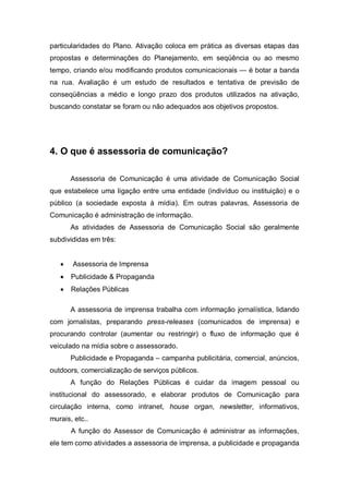 particularidades do Plano. Ativação coloca em prática as diversas etapas das
propostas e determinações do Planejamento, em seqüência ou ao mesmo
tempo, criando e/ou modificando produtos comunicacionais — é botar a banda
na rua. Avaliação é um estudo de resultados e tentativa de previsão de
conseqüências a médio e longo prazo dos produtos utilizados na ativação,
buscando constatar se foram ou não adequados aos objetivos propostos.




4. O que é assessoria de comunicação?

       Assessoria de Comunicação é uma atividade de Comunicação Social
que estabelece uma ligação entre uma entidade (indivíduo ou instituição) e o
público (a sociedade exposta à mídia). Em outras palavras, Assessoria de
Comunicação é administração de informação.
       As atividades de Assessoria de Comunicação Social são geralmente
subdivididas em três:


   •   Assessoria de Imprensa
   •   Publicidade & Propaganda
   •   Relações Públicas

       A assessoria de imprensa trabalha com informação jornalística, lidando
com jornalistas, preparando press-releases (comunicados de imprensa) e
procurando controlar (aumentar ou restringir) o fluxo de informação que é
veiculado na mídia sobre o assessorado.
       Publicidade e Propaganda – campanha publicitária, comercial, anúncios,
outdoors, comercialização de serviços públicos.
       A função do Relações Públicas é cuidar da imagem pessoal ou
institucional do assessorado, e elaborar produtos de Comunicação para
circulação interna, como intranet, house organ, newsletter, informativos,
murais, etc..
       A função do Assessor de Comunicação é administrar as informações,
ele tem como atividades a assessoria de imprensa, a publicidade e propaganda
 