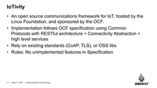 IoTivity
• An open source communications framework for IoT, hosted by the
Linux Foundation, and sponsored by the OCF.
• Implementation follows OCF specification using Common
Protocols with RESTful architecture + Connectivity Abstraction +
high level services
• Rely on existing standards (CoAP, TLS), or OSS libs
• Rules: No unimplemented features in Specification
11 | May 11, 2017 | Samsung Open Source Group
 
