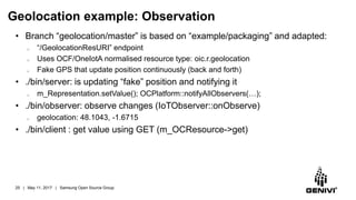 Geolocation example: Observation
• Branch “geolocation/master” is based on “example/packaging” and adapted:
o “/GeolocationResURI” endpoint
o Uses OCF/OneIotA normalised resource type: oic.r.geolocation
o Fake GPS that update position continuously (back and forth)
• ./bin/server: is updating “fake” position and notifying it
o m_Representation.setValue(); OCPlatform::notifyAllObservers(…);
• ./bin/observer: observe changes (IoTObserver::onObserve)
o geolocation: 48.1043, -1.6715
• ./bin/client : get value using GET (m_OCResource->get)
25 | May 11, 2017 | Samsung Open Source Group
 