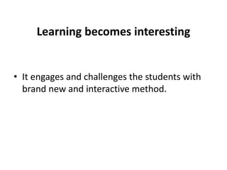 Learning becomes interesting
• It engages and challenges the students with
brand new and interactive method.