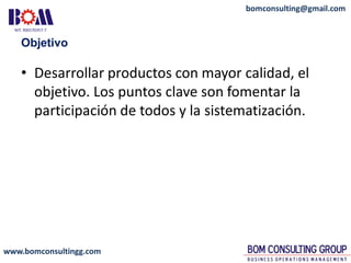 www.bomconsultingg.com
bomconsulting@gmail.com
Objetivo
• Desarrollar productos con mayor calidad, el
objetivo. Los puntos clave son fomentar la
participación de todos y la sistematización.
 