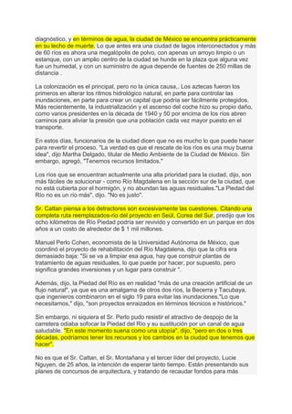 diagnóstico, y en términos de agua, la ciudad de México se encuentra prácticamente
en su lecho de muerte. Lo que antes era una ciudad de lagos interconectados y más
de 60 ríos es ahora una megalópolis de polvo, con apenas un arroyo limpio o un
estanque, con un amplio centro de la ciudad se hunde en la plaza que alguna vez
fue un humedal, y con un suministro de agua depende de fuentes de 250 millas de
distancia .

La colonización es el principal, pero no la única causa,. Los aztecas fueron los
primeros en alterar los ritmos hidrológico natural, en parte para controlar las
inundaciones, en parte para crear un capital que podría ser fácilmente protegidos.
Más recientemente, la industrialización y el ascenso del coche hizo su propio daño,
como varios presidentes en la década de 1940 y 50 por encima de los ríos abren
caminos para aliviar la presión que una población cada vez mayor puesto en el
transporte.

En estos días, funcionarios de la ciudad dicen que no es mucho lo que puede hacer
para revertir el proceso. "La verdad es que el rescate de los ríos es una muy buena
idea", dijo Martha Delgado, titular de Medio Ambiente de la Ciudad de México. Sin
embargo, agregó, "Tenemos recursos limitados."

Los ríos que se encuentran actualmente una alta prioridad para la ciudad, dijo, son
más fáciles de solucionar - como Río Magdalena en la sección sur de la ciudad, que
no está cubierta por el hormigón, y no abundan las aguas residuales."La Piedad del
Río no es un río más", dijo. "No es justo".

Sr. Cattan piensa a los detractores son excesivamente las cuestiones. Citando una
completa ruta reemplazados-rio del proyecto en Seúl, Corea del Sur, predijo que los
ocho kilómetros de Río Piedad podría ser revivido y convertido en un parque en dos
años a un costo de alrededor de $ 1 mil millones.

Manuel Perlo Cohen, economista de la Universidad Autónoma de México, que
coordinó el proyecto de rehabilitación del Río Magdalena, dijo que la cifra era
demasiado baja: "Si se va a limpiar esa agua, hay que construir plantas de
tratamiento de aguas residuales, lo que puede por hacer, por supuesto, pero
significa grandes inversiones y un lugar para construir ".

Además, dijo, la Piedad del Río es en realidad "más de una creación artificial de un
flujo natural", ya que es una amalgama de otros dos ríos, la Becerra y Tacubaya,
que ingenieros combinaron en el siglo 19 para evitar las inundaciones."Lo que
necesitamos," dijo, "son proyectos enraizados en términos técnicos e históricos."

Sin embargo, ni siquiera el Sr. Perlo pudo resistir el atractivo de despojo de la
carretera odiaba sofocar la Piedad del Río y su sustitución por un canal de agua
saludable. "En este momento suena como una utopía", dijo, "pero en dos o tres
décadas, podríamos tener los recursos y los cambios en la ciudad que tenemos que
hacer".

No es que el Sr. Cattan, el Sr. Montañana y el tercer líder del proyecto, Lucie
Nguyen, de 25 años, la intención de esperar tanto tiempo. Están presentando sus
planes de concursos de arquitectura, y tratando de recaudar fondos para más
 