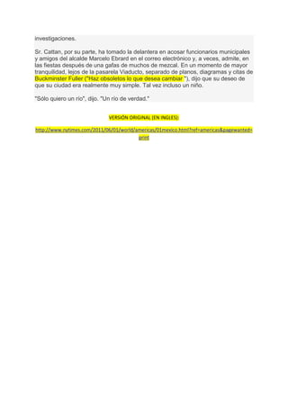investigaciones.

Sr. Cattan, por su parte, ha tomado la delantera en acosar funcionarios municipales
y amigos del alcalde Marcelo Ebrard en el correo electrónico y, a veces, admite, en
las fiestas después de una gafas de muchos de mezcal. En un momento de mayor
tranquilidad, lejos de la pasarela Viaducto, separado de planos, diagramas y citas de
Buckminster Fuller ("Haz obsoletos lo que desea cambiar "), dijo que su deseo de
que su ciudad era realmente muy simple. Tal vez incluso un niño.

"Sólo quiero un río", dijo. "Un río de verdad."


                              VERSIÓN ORIGINAL (EN INGLES):

http://www.nytimes.com/2011/06/01/world/americas/01mexico.html?ref=americas&pagewanted=
                                         print
 