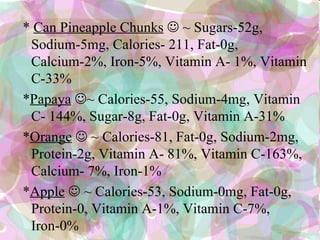 * Can Pineapple Chunks  ~ Sugars-52g,
 Sodium-5mg, Calories- 211, Fat-0g,
 Calcium-2%, Iron-5%, Vitamin A- 1%, Vitamin
 C-33%
*Papaya ~ Calories-55, Sodium-4mg, Vitamin
 C- 144%, Sugar-8g, Fat-0g, Vitamin A-31%
*Orange  ~ Calories-81, Fat-0g, Sodium-2mg,
 Protein-2g, Vitamin A- 81%, Vitamin C-163%,
 Calcium- 7%, Iron-1%
*Apple  ~ Calories-53, Sodium-0mg, Fat-0g,
 Protein-0, Vitamin A-1%, Vitamin C-7%,
 Iron-0%
 