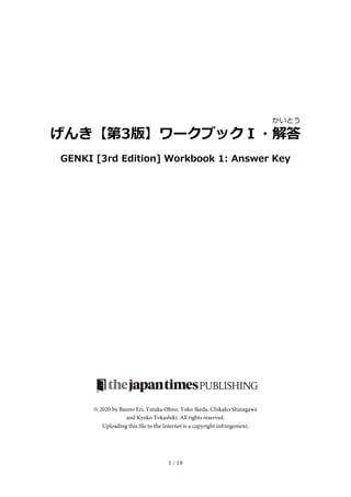 1 / 19
げんき【第3版】ワークブックＩ・解
かい
答
とう
GENKI [3rd Edition] Workbook 1: Answer Key
© 2020 by Banno Eri, Yutaka Ohno, Yoko Ikeda, Chikako Shinagawa
and Kyoko Tokashiki. All rights reserved.
Uploading this file to the Internet is a copyright infringement.
 