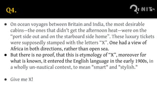 Q4.
● On ocean voyages between Britain and India, the most desirable
cabins—the ones that didn't get the afternoon heat—were on the
“port side out and on the starboard side home”. These luxury tickets
were supposedly stamped with the letters “X”. One had a view of
Africa in both directions, rather than open sea.
● But there is no proof, that this is etymology of “X”, moreover for
what is known, it entered the English language in the early 1900s, in
a wholly un-nautical context, to mean "smart" and "stylish."
● Give me X!
 
