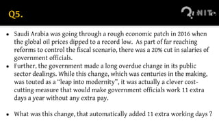 Q5.
● Saudi Arabia was going through a rough economic patch in 2016 when
the global oil prices dipped to a record low. As part of far reaching
reforms to control the fiscal scenario, there was a 20% cut in salaries of
government officials.
● Further, the government made a long overdue change in its public
sector dealings. While this change, which was centuries in the making,
was touted as a “leap into modernity”, it was actually a clever cost-
cutting measure that would make government officials work 11 extra
days a year without any extra pay.
● What was this change, that automatically added 11 extra working days ?
 