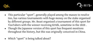 Q6.
● This particular “sport”, generally played among the masses to resolve
ties, has various tournaments with huge money on the stake organised
by different groups. Mr. Beast organised a tournament of this sport for
YouTubers with the winner receiving $250k, sometime in the 2020 .
● Though the Japanese version of this sport has frequent mentions
throughout the history, but this was originally conceived in China.
● Which “sport” is being talked about?
 