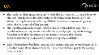 Q7.
● She made her first appearance on TV with the 2017 movie ____(not indicative).
She was introduced as the older sister of the three more famous original
sisters, having been absent during all their lives because of running away
when she lost control of her powers.
● She is portrayed as a teenager, taller and also with a darker skin. She is
capable of teleporting across short distances, and projecting white energy
from her body that her sisters do not possess, beyond the regular
superhuman strength, durability, enhanced agility, and flight.
● Who is being described here, created with sugar, spice and everything nice? (I
need the name of the character or the TV series, 10 bonus points for naming
the character)
 