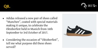 Q8.
● Adidas released a new pair of shoes called
“Munchen”, coated with special materials
making it unique, to celebrate the
Oktoberfest held in Munich from 16th
September to 3rd October of 2017.
● Considering the occasion of “Oktoberfest”,
tell me what purpose did these shoes
served?
 