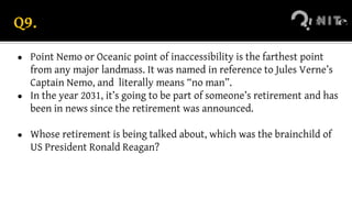 Q9.
● Point Nemo or Oceanic point of inaccessibility is the farthest point
from any major landmass. It was named in reference to Jules Verne’s
Captain Nemo, and literally means “no man”.
● In the year 2031, it’s going to be part of someone’s retirement and has
been in news since the retirement was announced.
● Whose retirement is being talked about, which was the brainchild of
US President Ronald Reagan?
 