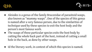 Q10.
● Aleiodes is a genus of the family Braconidae of parasitoid wasps,
also known as “mummy wasps”. One of the species of this genus
is named after a very famous person, due to the similarities of
technique used by these species to exit the host body and the
person’s most famous work.
● The wasps of these particular species exits the host body by
cutting the whole back part of the host, instead of cutting a small
hole in the back, as done by other wasps.
● Id the literary work, in context of which this species is named.
 