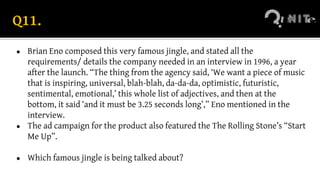 Q11.
● Brian Eno composed this very famous jingle, and stated all the
requirements/ details the company needed in an interview in 1996, a year
after the launch. “The thing from the agency said, ‘We want a piece of music
that is inspiring, universal, blah-blah, da-da-da, optimistic, futuristic,
sentimental, emotional,’ this whole list of adjectives, and then at the
bottom, it said ‘and it must be 3.25 seconds long’,” Eno mentioned in the
interview.
● The ad campaign for the product also featured the The Rolling Stone’s “Start
Me Up”.
● Which famous jingle is being talked about?
 