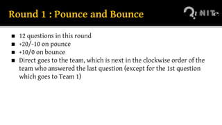 Round 1 : Pounce and Bounce
◼ 12 questions in this round
◼ +20/-10 on pounce
◼ +10/0 on bounce
◼ Direct goes to the team, which is next in the clockwise order of the
team who answered the last question (except for the 1st question
which goes to Team 1)
 