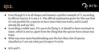 Q12.
● Even though X is in all shapes and manner a perfect example of Y, according
to official sources X is not a Y. The official explanation given for this was that
it’s not possible for a species to have more than two traits, and X could
already fly and use fire.
● According a reddit user, if X was to be flying Y, it should’ve been resistant to
water, which is not so, apart from the thing that the species have atmax two
traits.
● What was even more heartbreaking was the fact that a lot of species
classified as Y are not what you’d expect Ys to be.
● Id X and Y.
 