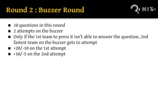 Round 2 : Buzzer Round
◼ 10 questions in this round
◼ 2 attempts on the buzzer
◼ Only if the 1st team to press it isn’t able to answer the question, 2nd
fastest team on the buzzer gets to attempt
◼ +20/-10 on the 1st attempt
◼ +10/-5 on the 2nd attempt
 