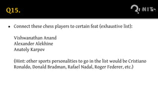 Q15.
● Connect these chess players to certain feat (exhaustive list):
Vishwanathan Anand
Alexander Alekhine
Anatoly Karpov
(Hint: other sports personalities to go in the list would be Cristiano
Ronaldo, Donald Bradman, Rafael Nadal, Roger Federer, etc.)
 
