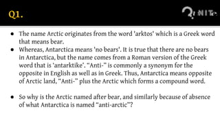 Q1.
● The name Arctic originates from the word 'arktos' which is a Greek word
that means bear.
● Whereas, Antarctica means 'no bears'. It is true that there are no bears
in Antarctica, but the name comes from a Roman version of the Greek
word that is ‘antarktike’. “Anti-” is commonly a synonym for the
opposite in English as well as in Greek. Thus, Antarctica means opposite
of Arctic land, “Anti-” plus the Arctic which forms a compound word.
● So why is the Arctic named after bear, and similarly because of absence
of what Antarctica is named “anti-arctic”?
 