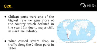 Q20.
● Chilean ports were one of the
biggest revenue generators of
the country which declined in
the year 1914 due to major shift
in maritime industry.
● What caused severe drop in
traffic along the Chilean ports in
1914?
 