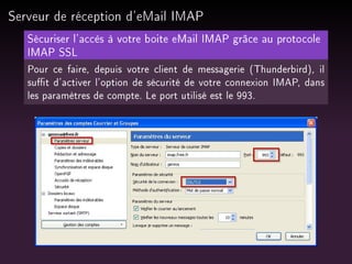 Serveur de réception d'eMail IMAP
Sécuriser l'accès à votre boite eMail IMAP grâce au protocole
IMAP SSL
Pour ce faire, depuis votre client de messagerie (Thunderbird), il
sut d'activer l'option de sécurité de votre connexion IMAP, dans
les paramètres de compte. Le port utilisé est le 993.

 