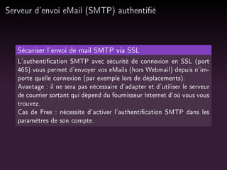 Serveur d'envoi eMail (SMTP) authentié

Sécuriser l'envoi de mail SMTP via SSL
L'authentication SMTP avec sécurité de connexion en SSL (port
465) vous permet d'envoyer vos eMails (hors Webmail) depuis n'importe quelle connexion (par exemple lors de déplacements).
Avantage : il ne sera pas nécessaire d'adapter et d'utiliser le serveur
de courrier sortant qui dépend du fournisseur Internet d'où vous vous
trouvez.
Cas de Free : nécessite d'activer l'authentication SMTP dans les
paramètres de son compte.

 