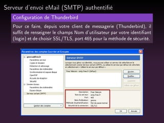 Serveur d'envoi eMail (SMTP) authentié
Conguration de Thunderbird
Pour ce faire, depuis votre client de messagerie (Thunderbird), il
sut de renseigner le champs Nom d'utilisateur par votre identiant
(login) et de choisir SSL/TLS, port 465 pour la méthode de sécurité.

 
