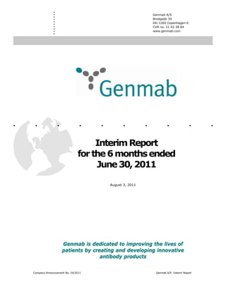 .
                 .
                 .
                 .
                                                                Genmab A/S
                                                                Bredgade 34
                 .
                 .                                              DK-1260 Copenhagen K
                 .
                 .                                              CVR no. 21 02 38 84
                 .
                 .                                              www.genmab.com




.    .               .            .    .         .          .           .               .    .
                                      Interim Report
                                 for the 6 months ended
                                      June 30, 2011

                                           August 3, 2011




                         Genmab is dedicated to improving the lives of
                         patients by creating and developing innovative
                                        antibody products

    Company Announcement No. 24/2011                             Genmab A/S Interim Report
 