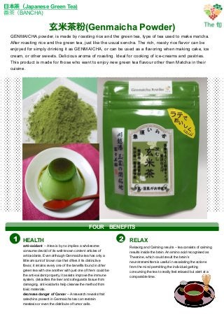 ⽞玄⽶米茶茶粉(Genmaicha Powder)
⽇日本茶茶（Japanese Green Tea)
番茶茶（BANCHA)
GENMAICHA powder, is made by roasting rice and the green tea, type of tea used to make matcha.
After roasting rice and the green tea, just like the usual sencha. The rich, roasty rice flavor can be
enjoyed for simply drinking it as GENMAICHA, or can be used as a flavoring when making cake, ice
cream, or other sweets. Delicious aroma of roasting. Ideal for cooking of ice-creams and pastries.
This product is made for those who want to enjoy new green tea flavour other than Matcha in their
cuisine.	
HEALTH RELAX
anti-oxidant – A tea is by no implies a wholesome
consume devoid of its well-known content articles of
antioxidants. Even although Genmaicha tea has only a
little amount of brown rice that offers it its distinctive
flavor, it retains every one of the benefits found in other
green tea with one another with just one of them could be
the anti-oxidant property. It assists improve the immune
system, detoxifies the liver and safeguards tissue from
damaging. anti-oxidants help cleanse the method from
toxic materials.
decrease danger of Cancer – A research reveals that
catechins present in Genmaicha tea can restrain
mestasis or even the distribute of tumor cells.
Relaxing and Calming results – tea consists of calming
results inside the brain. An amino acid recognised as
Theanine, which could result the brain’s
neurotransmitters is useful in escalating the actions
from the mind permitting the individual getting
consuming the tea to really feel relaxed but alert at a
comparable time.
1 2
FOUR 　BENEFITS
 
