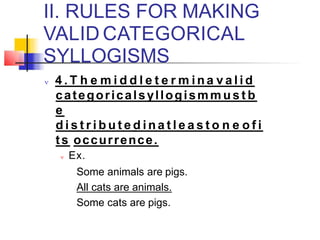 II. RULES FOR MAKING
VALID CATEGORICAL
SYLLOGISMS
 4 . T h e m i d d l e t e r m i n a v a l i d
categoricalsyllogismm u s t b
e
d i s t r i b u t e d i n a t l e a s t o n e o f i
ts occurrence.
 Ex.
Some animals are pigs.
All cats are animals.
Some cats are pigs.
 