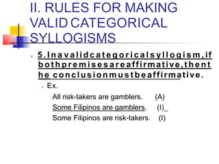 II. RULES FOR MAKING
VALID CATEGORICAL
SYLLOGISMS
 5 . I n a v a lid c a t e g o r i c a l s y l l o g i s m , if
bot h p r e m i s e s a r e affirmative,t he n t
he conclusionm u s t b e affirmative.
 Ex.
All risk-takers are gamblers. (A)
Some Filipinos are gamblers. (I)
Some Filipinos are risk-takers. (I)
 