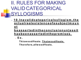II. RULES FOR MAKING
VALID CATEGORICAL
SYLLOGISMS
 1 0 . Ina valid c a t e g o r i c a l s yl l o g i s m , t h e
a c tu a l reale x i s t e n c e ofa s u b j e c t m a y n
o t
b e a s s e r t e d int h e c o n c l u s i o n u n l e s s it
h a s b e e n a sse rt ed inthep re m i s e s .
 E x .
Thisw o o d floats. T h a t w o o d floats.
Therefore,allw o o d floats.
 
