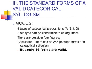 III. THE STANDARD FORMS OF A
VALID CATEGORICAL
SYLLOGISM
 MOODS:
4 types of categorical propositions (A, E, I, O)
Each type can be used thrice in an argument.
There are possible four figures.
Calculation: There can be 256 possible forms of a
categorical syllogism.
 But only 16 forms are valid.
 