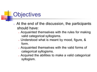 Objectives
 At the end of the discussion, the participants
should have:
 Acquainted themselves with the rules for making
valid categorical syllogisms.
 Understood what is meant by mood, figure, &
form.
 Acquainted themselves with the valid forms of
categorical syllogisms.
 Acquired the abilities to make a valid categorical
syllogism.
 