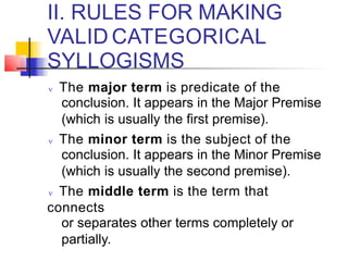 II. RULES FOR MAKING
VALID CATEGORICAL
SYLLOGISMS
 The major term is predicate of the
conclusion. It appears in the Major Premise
(which is usually the first premise).
 The minor term is the subject of the
conclusion. It appears in the Minor Premise
(which is usually the second premise).
 The middle term is the term that
connects
or separates other terms completely or
partially.
 