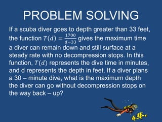 PROBLEM SOLVING
If a scuba diver goes to depth greater than 33 feet,
the function 𝑇 𝑑 =
1700
𝑑−33
gives the maximum time
a diver can remain down and still surface at a
steady rate with no decompression stops. In this
function, 𝑇(𝑑) represents the dive time in minutes,
and d represents the depth in feet. If a diver plans
a 30 – minute dive, what is the maximum depth
the diver can go without decompression stops on
the way back – up?
 