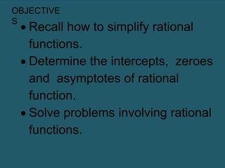 OBJECTIVE
S
 Recall how to simplify rational
functions.
 Determine the intercepts, zeroes
and asymptotes of rational
function.
 Solve problems involving rational
functions.
 