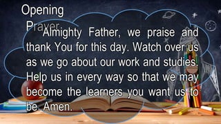 Opening
Prayer
Almighty Father, we praise and
thank You for this day. Watch over us
as we go about our work and studies.
Help us in every way so that we may
become the learners you want us to
be. Amen.
 