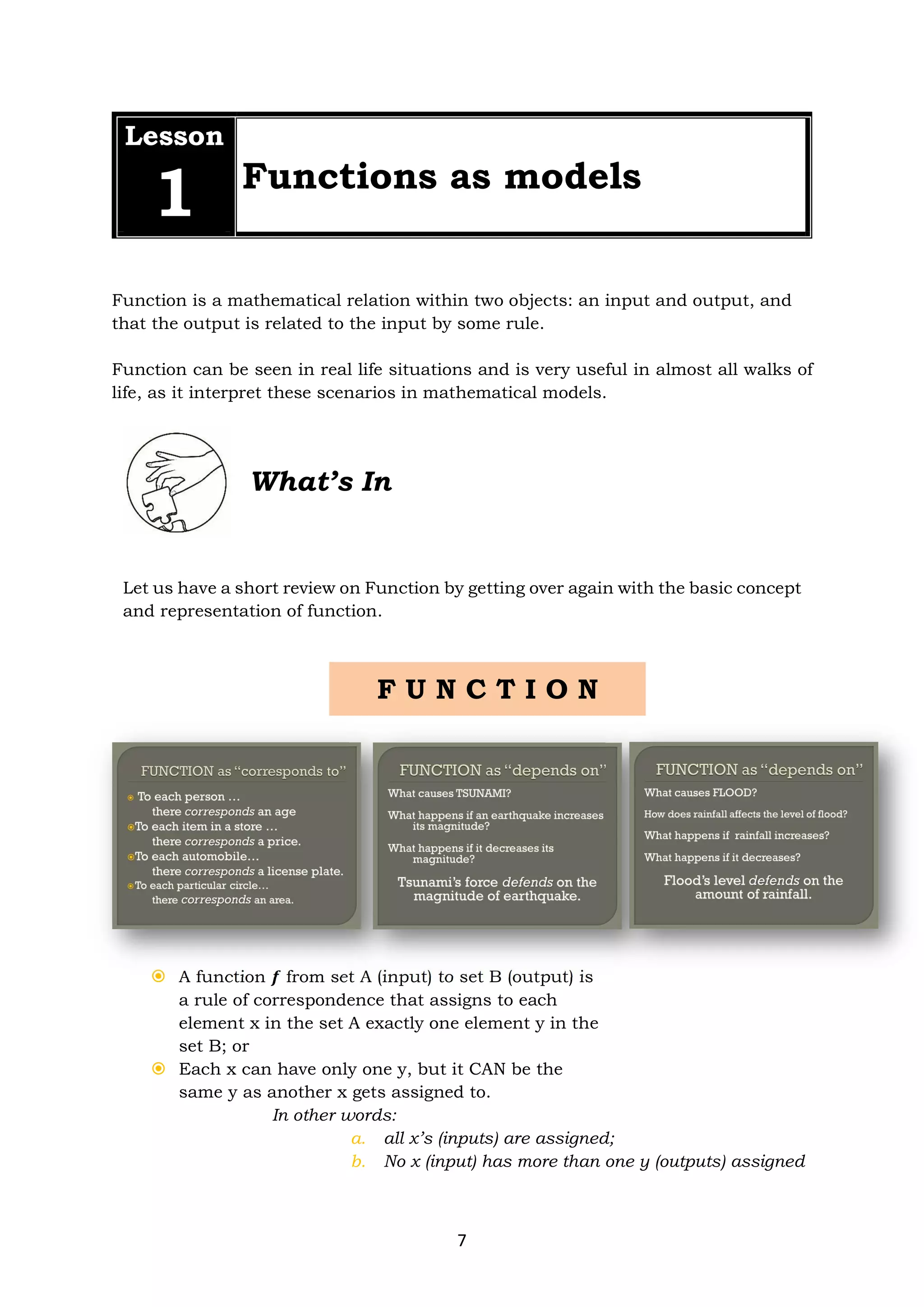 7
Lesson
1 Functions as models
Function is a mathematical relation within two objects: an input and output, and
that the output is related to the input by some rule.
Function can be seen in real life situations and is very useful in almost all walks of
life, as it interpret these scenarios in mathematical models.
What’s In
Let us have a short review on Function by getting over again with the basic concept
and representation of function.
 A function 𝒇 from set A (input) to set B (output) is
a rule of correspondence that assigns to each
element x in the set A exactly one element y in the
set B; or
 Each x can have only one y, but it CAN be the
same y as another x gets assigned to.
In other words:
a. all x’s (inputs) are assigned;
b. No x (input) has more than one y (outputs) assigned
F U N C T I O N
 