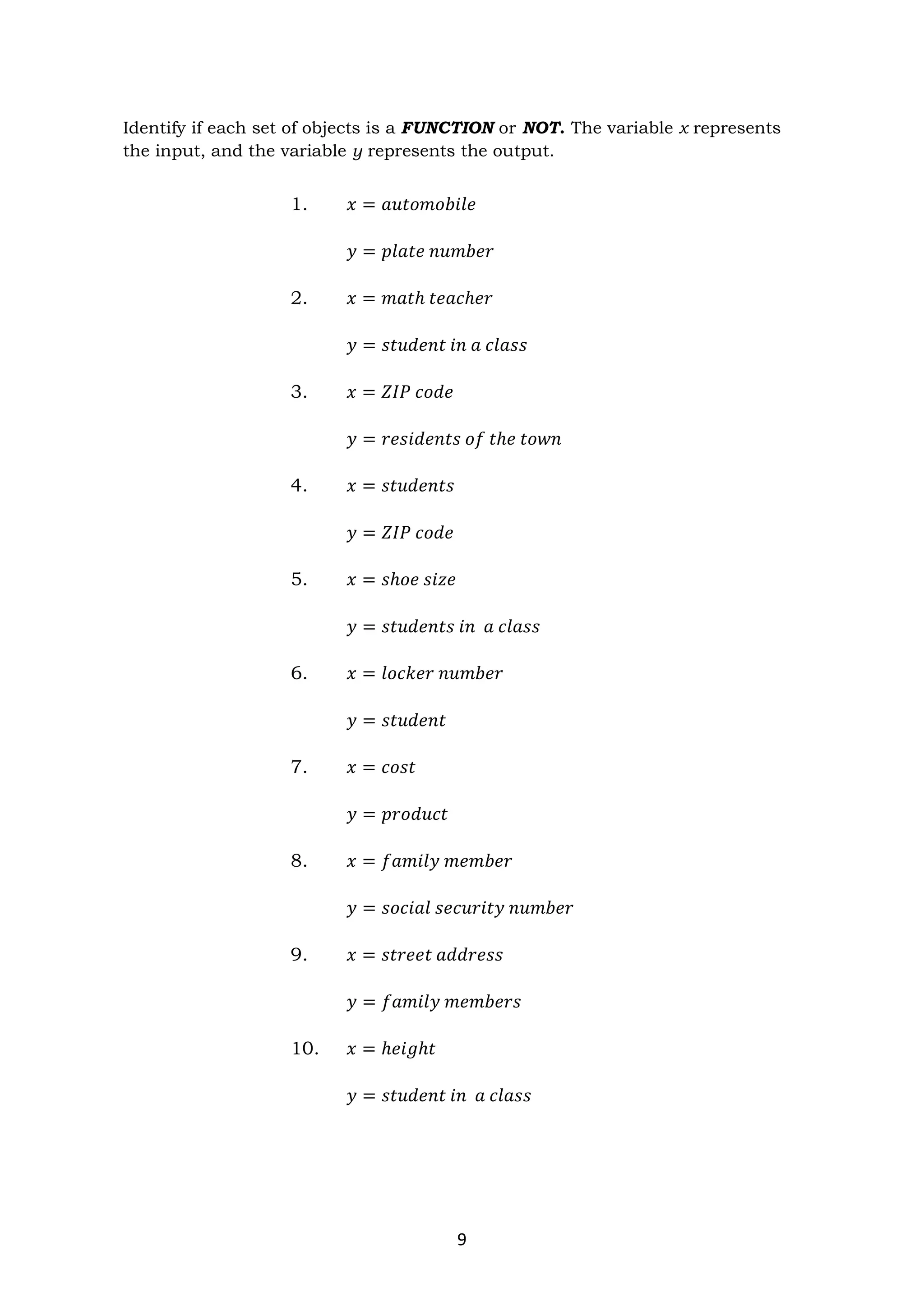 9
Identify if each set of objects is a FUNCTION or NOT. The variable x represents
the input, and the variable y represents the output.
1. 𝑥 = 𝑎𝑢𝑡𝑜𝑚𝑜𝑏𝑖𝑙𝑒
𝑦 = 𝑝𝑙𝑎𝑡𝑒 𝑛𝑢𝑚𝑏𝑒𝑟
2. 𝑥 = 𝑚𝑎𝑡ℎ 𝑡𝑒𝑎𝑐ℎ𝑒𝑟
𝑦 = 𝑠𝑡𝑢𝑑𝑒𝑛𝑡 𝑖𝑛 𝑎 𝑐𝑙𝑎𝑠𝑠
3. 𝑥 = 𝑍𝐼𝑃 𝑐𝑜𝑑𝑒
𝑦 = 𝑟𝑒𝑠𝑖𝑑𝑒𝑛𝑡𝑠 𝑜𝑓 𝑡ℎ𝑒 𝑡𝑜𝑤𝑛
4. 𝑥 = 𝑠𝑡𝑢𝑑𝑒𝑛𝑡𝑠
𝑦 = 𝑍𝐼𝑃 𝑐𝑜𝑑𝑒
5. 𝑥 = 𝑠ℎ𝑜𝑒 𝑠𝑖𝑧𝑒
𝑦 = 𝑠𝑡𝑢𝑑𝑒𝑛𝑡𝑠 𝑖𝑛 𝑎 𝑐𝑙𝑎𝑠𝑠
6. 𝑥 = 𝑙𝑜𝑐𝑘𝑒𝑟 𝑛𝑢𝑚𝑏𝑒𝑟
𝑦 = 𝑠𝑡𝑢𝑑𝑒𝑛𝑡
7. 𝑥 = 𝑐𝑜𝑠𝑡
𝑦 = 𝑝𝑟𝑜𝑑𝑢𝑐𝑡
8. 𝑥 = 𝑓𝑎𝑚𝑖𝑙𝑦 𝑚𝑒𝑚𝑏𝑒𝑟
𝑦 = 𝑠𝑜𝑐𝑖𝑎𝑙 𝑠𝑒𝑐𝑢𝑟𝑖𝑡𝑦 𝑛𝑢𝑚𝑏𝑒𝑟
9. 𝑥 = 𝑠𝑡𝑟𝑒𝑒𝑡 𝑎𝑑𝑑𝑟𝑒𝑠𝑠
𝑦 = 𝑓𝑎𝑚𝑖𝑙𝑦 𝑚𝑒𝑚𝑏𝑒𝑟𝑠
10. 𝑥 = ℎ𝑒𝑖𝑔ℎ𝑡
𝑦 = 𝑠𝑡𝑢𝑑𝑒𝑛𝑡 𝑖𝑛 𝑎 𝑐𝑙𝑎𝑠𝑠
 