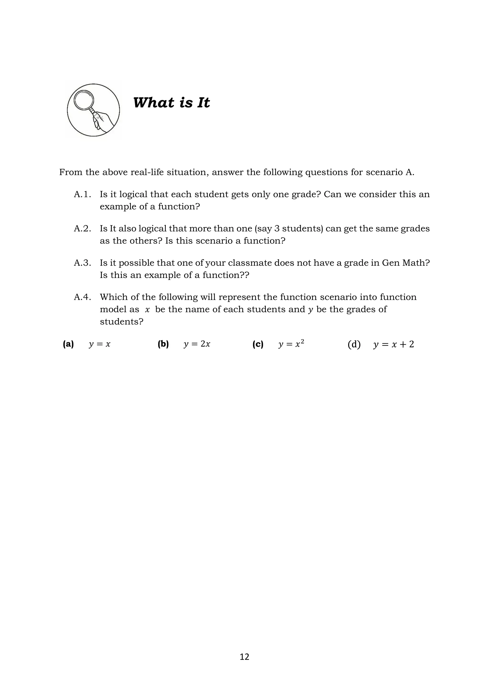 12
From the above real-life situation, answer the following questions for scenario A.
A.1. Is it logical that each student gets only one grade? Can we consider this an
example of a function?
A.2. Is It also logical that more than one (say 3 students) can get the same grades
as the others? Is this scenario a function?
A.3. Is it possible that one of your classmate does not have a grade in Gen Math?
Is this an example of a function??
A.4. Which of the following will represent the function scenario into function
model as 𝑥 be the name of each students and 𝑦 be the grades of
students?
(a) 𝑦 = 𝑥 (b) 𝑦 = 2𝑥 (c) 𝑦 = 𝑥 (d) 𝑦 = 𝑥 + 2
What is It
 